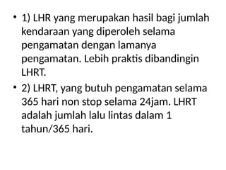 • 1) LHR yang merupakan hasil bagi jumlah
kendaraan yang diperoleh selama
pengamatan dengan lamanya
pengamatan. Lebih praktis dibandingin
LHRT.
• 2) LHRT, yang butuh pengamatan selama
365 hari non stop selama 24jam. LHRT
adalah jumlah lalu lintas dalam 1
tahun/365 hari.
 