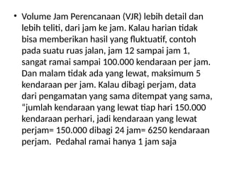 • Volume Jam Perencanaan (VJR) lebih detail dan
lebih teliti, dari jam ke jam. Kalau harian tidak
bisa memberikan hasil yang fluktuatif, contoh
pada suatu ruas jalan, jam 12 sampai jam 1,
sangat ramai sampai 100.000 kendaraan per jam.
Dan malam tidak ada yang lewat, maksimum 5
kendaraan per jam. Kalau dibagi perjam, data
dari pengamatan yang sama ditempat yang sama,
“jumlah kendaraan yang lewat tiap hari 150.000
kendaraan perhari, jadi kendaraan yang lewat
perjam= 150.000 dibagi 24 jam= 6250 kendaraan
perjam. Pedahal ramai hanya 1 jam saja
 