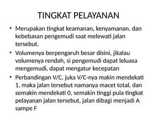 TINGKAT PELAYANAN
• Merupakan tingkat keamanan, kenyamanan, dan
kebebasan pengemudi saat melewati jalan
tersebut.
• Volumenya berpengaruh besar disini, jikalau
volumenya rendah, si pengemudi dapat leluasa
mengemudi, dapat mengatur kecepatan
• Perbandingan V/C, juka V/C-nya makin mendekati
1, maka jalan tersebut namanya macet total, dan
semakin mendekati 0, semakin tinggi pula tingkat
pelayanan jalan tersebut, jalan dibagi menjadi A
sampe F
 