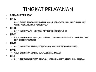 TINGKAT PELAYANAN
• PARAMETER V/C
• TP-A
– ARUS BEBAS TANPA HAMBATAN, VOL & KEPADATAN LALIN RENDAH, KEC.
KEND. MENJ.PILIHAN PENGEMUDI
• TP-B
– ARUS LALIN STABIL, KEC.TDK DPT DIPILIH PENGEMUDI
• TP-C
– ARUS LALIN MSH STABIL, KEC.DIPENGARUHI BESARNYA VOL LALIN SHG KEC
TDP DPLH PENGMUDI
• TP-D
– ARUS LALIN TDK STABIL, PERUBAHAN VOLUME PENGARUHI KEC.
• TP-E
– ARUS LALIN TDK STABIL, VOL=C, SERING MACET
• TP-F
– ARUS TERTAHAN PD KEC.RENDAH, SERING MACET, ARUS LALIN RENDAH
 