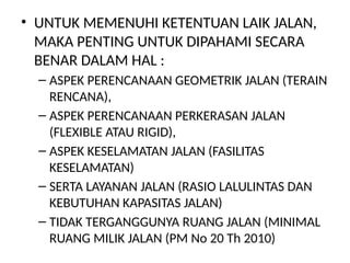 • UNTUK MEMENUHI KETENTUAN LAIK JALAN,
MAKA PENTING UNTUK DIPAHAMI SECARA
BENAR DALAM HAL :
– ASPEK PERENCANAAN GEOMETRIK JALAN (TERAIN
RENCANA),
– ASPEK PERENCANAAN PERKERASAN JALAN
(FLEXIBLE ATAU RIGID),
– ASPEK KESELAMATAN JALAN (FASILITAS
KESELAMATAN)
– SERTA LAYANAN JALAN (RASIO LALULINTAS DAN
KEBUTUHAN KAPASITAS JALAN)
– TIDAK TERGANGGUNYA RUANG JALAN (MINIMAL
RUANG MILIK JALAN (PM No 20 Th 2010)
 