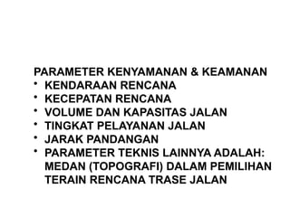 PARAMETER KENYAMANAN & KEAMANAN
• KENDARAAN RENCANA
• KECEPATAN RENCANA
• VOLUME DAN KAPASITAS JALAN
• TINGKAT PELAYANAN JALAN
• JARAK PANDANGAN
• PARAMETER TEKNIS LAINNYA ADALAH:
MEDAN (TOPOGRAFI) DALAM PEMILIHAN
TERAIN RENCANA TRASE JALAN
 