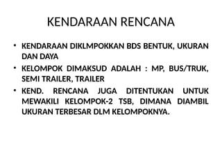 KENDARAAN RENCANA
• KENDARAAN DIKLMPOKKAN BDS BENTUK, UKURAN
DAN DAYA
• KELOMPOK DIMAKSUD ADALAH : MP, BUS/TRUK,
SEMI TRAILER, TRAILER
• KEND. RENCANA JUGA DITENTUKAN UNTUK
MEWAKILI KELOMPOK-2 TSB, DIMANA DIAMBIL
UKURAN TERBESAR DLM KELOMPOKNYA.
 