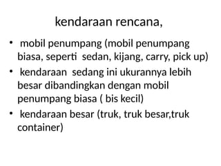 kendaraan rencana,
• mobil penumpang (mobil penumpang
biasa, seperti sedan, kijang, carry, pick up)
• kendaraan sedang ini ukurannya lebih
besar dibandingkan dengan mobil
penumpang biasa ( bis kecil)
• kendaraan besar (truk, truk besar,truk
container)
 
