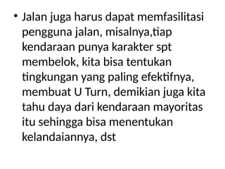 • Jalan juga harus dapat memfasilitasi
pengguna jalan, misalnya,tiap
kendaraan punya karakter spt
membelok, kita bisa tentukan
tingkungan yang paling efektifnya,
membuat U Turn, demikian juga kita
tahu daya dari kendaraan mayoritas
itu sehingga bisa menentukan
kelandaiannya, dst
 