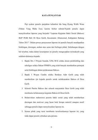 KATA PENGANTAR
Puji syukur penulis panjatkan kehadirat Ida Sang Hyang Widhi Wasa
(Tuhan Yang Maha Esa), karena berkat rahmat-Nyalah penulis dapat
menyelesaikan laporan yang berjudul “Laporan Kegiatan Bakti Sosial (Baksos)
IKIP PGRI Bali Di Desa Gerih, Kecamatan Abiansemal, Kabupaten Badung
Tahun 2011”. Dalam proses penyusunan laporan ini penulis banyak mendapatkan
bimbingan, dorongan, arahan atau saran dari berbagai pihak. Sehubungan dengan
hal tersebut, maka dalam kesempatan ini penulis mengucapkan terimakasih yang
sedalam-dalamnya kepada:
1. Bapak Drs. I Wayan Suanda, S.Pd, M.Si selaku dosen pembimbing dan
sekaligus selaku Dekan FPMIPA yang telah banyak memberikan petunjuk
serta bimbingan dalam pelaksanaan Baksos.
2. Bapak I Wayan Candra selaku Bendesa Adat Gerih yang telah
memberikan ijin kepada penulis untuk melaksanakan Baksos di Desa
Gerih.
3. Seluruh Panitia Baksos dan seluruh masyarakat Desa Gerih yang telah
membantu terlaksananya kegiatan Baksos di Desa Gerih.
4. Rekan-rekan mahasiswa peserta bakti sosial yang telah memberikan
dorongan dan motivasi yang besar baik berupa materiil maupun moril
sehingga penulis dapat menyelesaikan laporan ini.
5. Semua pihak yang turut membantu terselesaikannya laporan ini, yang
tidak dapat penulis sebutkan satu-persatu.
ii
 