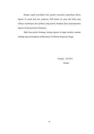 Dengan segala kerendahan hati, penulis menyadari sepenuhnya bahwa
laporan ini masih jauh dari sempurna. Oleh karena itu saran dan kritik yang
sifatnya membangun dari pembaca tetap penulis harapkan demi penyempurnaan
laporan ini dan penulisan selanjutnya.
Akhir kata penulis berharap, semoga laporan ini dapat memberi manfaat
terhadap upaya peningkatan terlaksananya Tri Dharma Perguruan Tinggi.
Gianyar, Juli 2011
Penulis
iii
 