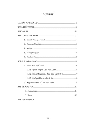 DAFTAR ISI
LEMBAR PENGESAHAN................................................................................ i
KATA PENGANTAR.........................................................................................ii
DAFTAR ISI......................................................................................................iv
BAB I PENDAHULUAN ...............................................................................1
1.1 Latar Belakang Masalah..................................................................1
1.2 Rumusan Masalah...........................................................................2
1.3 Tujuan..............................................................................................2
1.4 Ruang Lingkup................................................................................2
1.5 Manfaat Baksos...............................................................................2
BAB II PEMBAHASAN...................................................................................4
2.1 Profil Desa Adat Gerih....................................................................4
2.1.1 Sejarah Singkat Desa Adat Gerih..........................................4
2.1.2 Struktur Organisasi Desa Adat Gerih 2011...........................7
2.1.3 Peta Sosial Desa Adat Gerih.................................................8
2.2 Kegiatan Baksos di Desa Adat Gerih..............................................8
BAB III PENUTUP..........................................................................................11
3.1 Kesimpulan.................................................................................11
3.2 Saran...........................................................................................12
DAFTAR PUSTAKA
iv
 