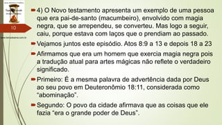 www.tempokairos.com.br
4) O Novo testamento apresenta um exemplo de uma pessoa
que era pai-de-santo (macumbeiro), envolvido com magia
negra, que se arrependeu, se converteu. Mas logo a seguir,
caiu, porque estava com laços que o prendiam ao passado.
Vejamos juntos este episódio. Atos 8:9 a 13 e depois 18 a 23
Afirmamos que era um homem que exercia magia negra pois
a tradução atual para artes mágicas não reflete o verdadeiro
significado.
Primeiro: É a mesma palavra de advertência dada por Deus
ao seu povo em Deuteronômio 18:11, considerada como
“abominação”.
Segundo: O povo da cidade afirmava que as coisas que ele
fazia “era o grande poder de Deus”.
10
 