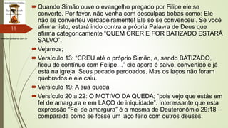 www.tempokairos.com.br
Quando Simão ouve o evangelho pregado por Filipe ele se
converte. Por favor, não venha com desculpas bobas como: Ele
não se converteu verdadeiramente! Ele só se convenceu!. Se você
afirmar isto, estará indo contra a própria Palavra de Deus que
afirma categoricamente “QUEM CRER E FOR BATIZADO ESTARÁ
SALVO”.
Vejamos;
Versículo 13: “CREU até o próprio Simão, e, sendo BATIZADO,
ficou de contínuo com Felipe…” ele agora é salvo, convertido e já
está na igreja. Seus pecado perdoados. Mas os laços não foram
quebrados e ele caiu.
Versículo 19: A sua queda
Versículo 20 a 22: O MOTIVO DA QUEDA; “pois vejo que estás em
fel de amargura e em LAÇO de iniquidade”. Interessante que esta
expressão “Fel de amargura” é a mesma de Deuteronômio 29:18 –
comparada como se fosse um laço feito com outros deuses.
11
 