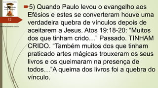 www.tempokairos.com.br
5) Quando Paulo levou o evangelho aos
Efésios e estes se converteram houve uma
verdadeira quebra de vínculos depois de
aceitarem a Jesus. Atos 19:18-20: “Muitos
dos que tinham crido…” Passado. TINHAM
CRIDO. “Também muitos dos que tinham
praticado artes mágicas trouxeram os seus
livros e os queimaram na presença de
todos…”A queima dos livros foi a quebra do
vínculo.
12
 