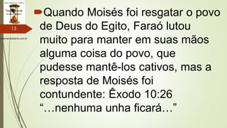 www.tempokairos.com.br
Quando Moisés foi resgatar o povo
de Deus do Egito, Faraó lutou
muito para manter em suas mãos
alguma coisa do povo, que
pudesse mantê-los cativos, mas a
resposta de Moisés foi
contundente: Êxodo 10:26
“…nenhuma unha ficará…”
13
 