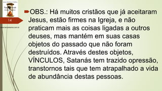 www.tempokairos.com.br
OBS.: Há muitos cristãos que já aceitaram
Jesus, estão firmes na Igreja, e não
praticam mais as coisas ligadas a outros
deuses, mas mantém em suas casas
objetos do passado que não foram
destruídos. Através destes objetos,
VÍNCULOS, Satanás tem trazido opressão,
transtornos tais que tem atrapalhado a vida
de abundância destas pessoas.
14
 