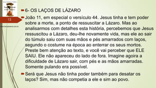 www.tempokairos.com.br
6- OS LAÇOS DE LÁZARO
João 11, em especial o versículo 44. Jesus tinha e tem poder
sobre a morte, a ponto de ressuscitar a Lázaro. Mas ao
analisarmos com detalhes esta história, percebemos que Jesus
ressuscitou a Lázaro, deu-lhe novamente vida, mas ele ao sair
do túmulo saiu com suas mãos e pés amarrados com laços,
segundo o costume na época ao enterrar os seus mortos.
Preste bem atenção ao texto, e você vai perceber que ELE
SAIU. Ele não apareceu do lado de fora. Imagine agoira a
dificuldade de Lázaro sair, com pés e as mãos amarradas.
Somente pulando era possível.
Será que Jesus não tinha poder também para desatar os
laços? Sim, mas não competia a ele e sim ao povo.
15
 