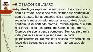 www.tempokairos.com.br
6- OS LAÇOS DE LÁZARO
Aqueles laços representavam os vínculos com a morte,
com as trevas. Apesar de ressuscitado ele continuava
com os laços. Se as pessoas não tirassem seus laços
ele estaria ressuscitado, mas amarrado. Hoje Jesus
continua ressuscitando mortos. Porque aquele que está
nas trevas, está nas garras de Satanás, está morto.
Quando ele aceita Jesus como seu Senhor, ele ganha
vida, passa a ser uma pessoa ressuscitada
(espiritualmente). Todavia esta pessoa traz com ela os
laços das trevas, que a amarravam ao passado de
morte.
16
 