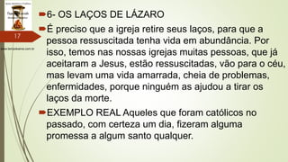 www.tempokairos.com.br
6- OS LAÇOS DE LÁZARO
É preciso que a igreja retire seus laços, para que a
pessoa ressuscitada tenha vida em abundância. Por
isso, temos nas nossas igrejas muitas pessoas, que já
aceitaram a Jesus, estão ressuscitadas, vão para o céu,
mas levam uma vida amarrada, cheia de problemas,
enfermidades, porque ninguém as ajudou a tirar os
laços da morte.
EXEMPLO REAL Aqueles que foram católicos no
passado, com certeza um dia, fizeram alguma
promessa a algum santo qualquer.
17
 