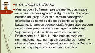 www.tempokairos.com.br
6- OS LAÇOS DE LÁZARO
Mesmo que não fizeram pessoalmente, quem sabe
seus pais, os consagraram à algum santo. No próprio
batismo na Igreja Católica é comum consagrar a
criança ou ao santo do dia ou ao santo da igreja
batizante. (chamado padroeiro(a)). Alguns até recebem
seus nomes próprios em homenagem a este santo.
Vejamos o que diz a Bíblia sobre este assunto:
Deuteronômio 18:10 e 11 “Não haja no meio de ti…
nem necromante… nem quem consulte os mortos”. A
chamada “necromancia” que é abominação a Deus, é a
prática de qualquer consulta com os mortos.
18
 