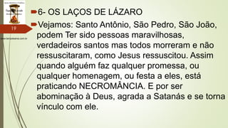 www.tempokairos.com.br
6- OS LAÇOS DE LÁZARO
Vejamos: Santo Antônio, São Pedro, São João,
podem Ter sido pessoas maravilhosas,
verdadeiros santos mas todos morreram e não
ressuscitaram, como Jesus ressuscitou. Assim
quando alguém faz qualquer promessa, ou
qualquer homenagem, ou festa a eles, está
praticando NECROMÂNCIA. E por ser
abominação à Deus, agrada a Satanás e se torna
vínculo com ele.
19
 