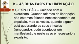 www.tempokairos.com.br
B – AS DUAS FASES DA LIBERTAÇÃO
1) EXPULSÃO – Cuidado com o
exorcismo. Quando falamos de libertação
não estamos falando necessariamente de
expulsão, mas as vezes, quando alguém
está quebrando os seus vínculos
(renegando), pode acontecer um
manifestação e neste caso é necessário a
expulsão.
2
 