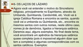 www.tempokairos.com.br
6- OS LAÇOS DE LÁZARO
Agora você vai entender o motivo do Sincretismo
religioso, principalmente no Espiritismo, através da
Umbanda, Quimbanda, Candomblé, etc. Você vai à
igreja Católica Romana e encontra os santos, quando
você vai a umbanda ou Quimbanda, etc., encontra os
mesmos santos com outros nomes, neste último caso,
nomes já de demônios, ligados a hierarquia satânica.
Daremos aqui, alguns exemplos. No final deste tema,
você encontrará um apêndice da hierarquia satânica
quase completa (pois é impossível alguém dizer que
tem a completa) e algumas correspondências com os
santos católicos. Exemplos:
20
 