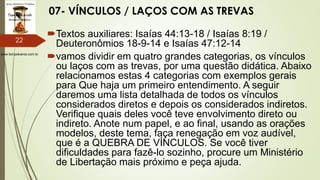 www.tempokairos.com.br
07- VÍNCULOS / LAÇOS COM AS TREVAS
Textos auxiliares: Isaías 44:13-18 / Isaías 8:19 /
Deuteronômios 18-9-14 e Isaías 47:12-14
vamos dividir em quatro grandes categorias, os vínculos
ou laços com as trevas, por uma questão didática. Abaixo
relacionamos estas 4 categorias com exemplos gerais
para Que haja um primeiro entendimento. A seguir
daremos uma lista detalhada de todos os vínculos
considerados diretos e depois os considerados indiretos.
Verifique quais deles você teve envolvimento direto ou
indireto. Anote num papel, e ao final, usando as orações
modelos, deste tema, faça renegação em voz audível,
que é a QUEBRA DE VÍNCULOS. Se você tiver
dificuldades para fazê-lo sozinho, procure um Ministério
de Libertação mais próximo e peça ajuda.
22
 
