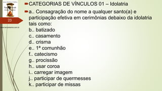 www.tempokairos.com.br
CATEGORIAS DE VÍNCULOS 01 – Idolatria
a.. Consagração do nome a qualquer santo(a) e
participação efetiva em cerimônias debaixo da idolatria
tais como:
b.. batizado
c.. casamento
d.. crisma
e.. 1ª comunhão
f.. catecismo
g.. procissão
h.. usar coroa
i.. carregar imagem
j.. participar de quermesses
k.. participar de missas
23
 