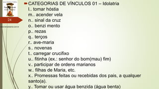 www.tempokairos.com.br
CATEGORIAS DE VÍNCULOS 01 – Idolatria
l.. tomar hóstia
m.. acender vela
n.. sinal da cruz
o.. benzi mento
p.. rezas
q.. terços
r.. ave-maria
s.. novenas
t.. carregar crucifixo
u.. fitinha (ex.: senhor do bom(mau) fim)
v.. participar de ordens marianos
w.. filhas de Maria, etc.
x.. Promessas feitas ou recebidas dos pais, a qualquer
santo(a).
y.. Tomar ou usar água benzida (água benta)
24
 