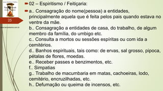 www.tempokairos.com.br
02 – Espiritismo / Feitiçaria:
a.. Consagração do nome(pessoa) a entidades,
principalmente aquela que é feita pelos pais quando estava no
ventre da mãe.
b.. Consagração a entidades de casa, do trabalho, de algum
membro da família, do umbigo etc.
c.. Consulta a mortos ou sessões espíritas ou com ida a
cemitérios.
d.. Banhos espirituais, tais como: de ervas, sal grosso, pipoca,
pétalas de flores, moedas.
e.. Receber passes e benzimentos, etc.
f.. Simpatias
g.. Trabalho de macumbaria em matas, cachoeiras, lodo,
cemitério, encruzilhadas, etc.
h.. Defumação ou queima de incensos, etc.
25
 