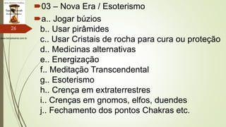 www.tempokairos.com.br
03 – Nova Era / Esoterismo
a.. Jogar búzios
b.. Usar pirâmides
c.. Usar Cristais de rocha para cura ou proteção
d.. Medicinas alternativas
e.. Energização
f.. Meditação Transcendental
g.. Esoterismo
h.. Crença em extraterrestres
i.. Crenças em gnomos, elfos, duendes
j.. Fechamento dos pontos Chakras etc.
26
 