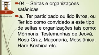 www.tempokairos.com.br
04 – Seitas e organizações
satânicas
a.. Ter participado ou lido livros, ou
Ter ido como convidado a este tipo
de seitas e organizações tais como:
Mórmons, Testemunhas de Jeová,
Rosa Cruz, Maçonaria, Messiânica,
Hare Krishina etc.
27
 