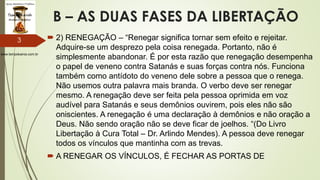 www.tempokairos.com.br
B – AS DUAS FASES DA LIBERTAÇÃO
 2) RENEGAÇÃO – “Renegar significa tornar sem efeito e rejeitar.
Adquire-se um desprezo pela coisa renegada. Portanto, não é
simplesmente abandonar. É por esta razão que renegação desempenha
o papel de veneno contra Satanás e suas forças contra nós. Funciona
também como antídoto do veneno dele sobre a pessoa que o renega.
Não usemos outra palavra mais branda. O verbo deve ser renegar
mesmo. A renegação deve ser feita pela pessoa oprimida em voz
audível para Satanás e seus demônios ouvirem, pois eles não são
oniscientes. A renegação é uma declaração à demônios e não oração a
Deus. Não sendo oração não se deve ficar de joelhos. “(Do Livro
Libertação à Cura Total – Dr. Arlindo Mendes). A pessoa deve renegar
todos os vínculos que mantinha com as trevas.
 A RENEGAR OS VÍNCULOS, É FECHAR AS PORTAS DE
3
 