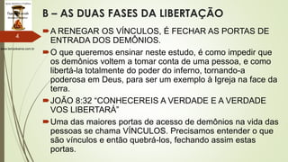 www.tempokairos.com.br
B – AS DUAS FASES DA LIBERTAÇÃO
A RENEGAR OS VÍNCULOS, É FECHAR AS PORTAS DE
ENTRADA DOS DEMÔNIOS.
O que queremos ensinar neste estudo, é como impedir que
os demônios voltem a tomar conta de uma pessoa, e como
libertá-la totalmente do poder do inferno, tornando-a
poderosa em Deus, para ser um exemplo à Igreja na face da
terra.
JOÃO 8:32 “CONHECEREIS A VERDADE E A VERDADE
VOS LIBERTARÁ”
Uma das maiores portas de acesso de demônios na vida das
pessoas se chama VÍNCULOS. Precisamos entender o que
são vínculos e então quebrá-los, fechando assim estas
portas.
4
 