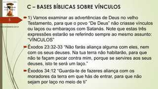 www.tempokairos.com.br
C – BASES BÍBLICAS SOBRE VÍNCULOS
1) Vamos examinar as advertências de Deus no velho
Testamento, para que o povo “De Deus” não criasse vínculos
ou laços ou embaraços com Satanás. Note que estas três
expressões estarão se referindo sempre ao mesmo assunto:
“VÍNCULOS”
Êxodos 23:32-33 “Não farás aliança alguma com eles, nem
com os seus deuses. Na tua terra não habitarão, para que
não te façam pecar contra mim, porque se servires aos seus
deuses, isto te será um laço.”
Êxodos 34:12 “Guarda-te de fazeres aliança com os
moradores da terra em que hás de entrar, para que não
sejam por laço no meio de ti”
5
 