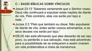 www.tempokairos.com.br
C – BASES BÍBLICAS SOBRE VÍNCULOS
Josué 23:13 “Sabereis certamente que o Senhor vosso
Deus não continuará a expulsar estas nações de diante
de vós. Pelo contrário, elas vos serão por laço e
rede…”
Juízes 2:3 “Pelo que também eu disse: Não expulsarei
de diante de vós; antes serão vossos adversários, e os
seus deuses vos serão por laço.”
DEUS não está afirmando que eles deixarão de ser seu
povo, ou perderão a sua salvação, mas está advertindo
para a possibilidade de se enlaçarem e assim viverem
um vida problemática e cheia de transtornos.
6
 