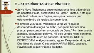 www.tempokairos.com.br
C – BASES BÍBLICAS SOBRE VÍNCULOS
2) No Novo Testamento encontramos uma forte advertência
do apóstolo Paulo, escrevendo ao Pastor Timóteo. Note que
este texto não é para ímpios, mas para pessoas que
estavam dentro da igrejas, já convertidos.
II Timóteo 2:20 a 26. Vejamos o verso 26 “e que se
desprendam dos laços do diabo, por quem haviam sido
presos, para cumprirem a vontade de Deus.” Por favor preste
atenção, palavra por palavra. Há dois verbos nesta sentença,
um no presente e um no passado. O primeiro: QUE SE
DESPREDAM, é algo presente, agora. Desprender do que?
Dos laços do diabo. O segundo HAVIAM SIDO, passado.
Haviam sido o quê? Presos do diabo.
7
 