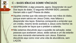 www.tempokairos.com.br
C – BASES BÍBLICAS SOBRE VÍNCULOS
DESPREDAM, é algo presente, agora. Desprender do que?
Dos laços do diabo. O segundo HAVIAM SIDO, passado.
Haviam sido o quê? Presos do diabo.
Aqueles crentes que não estavam mais nas mãos do diabo,
porque eram salvos em Jesus Cristo, mas faltava o
desprender dos laços. Estamos começando a entender que
um cristão, mesmo tendo aceitado a Jesus como Senhor de
sua vida pode ter laços que o predam a satanás.
Não estamos discutindo aqui a questão da salvação. estas
pessoas que aceitaram Jesus, estão salvas e um dia estarão
nos céus morando eternamente com Jesus. Estamos
discutindo aqui como viver uma vida de abundância, sem
LAÇOS.
8
 