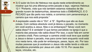 www.tempokairos.com.br
 3) O autor do livro de Hebreus nos ajuda neste entendimento ao
mostrar que há uma diferença entre pecado e laço. vejamos Hebreus
12:1 “Portanto, visto que nós também estamos rodeados de tão
grande nuvem de testemunhas, deixemos todo o EMBARAÇO, E O
PECADO que tão perto nos rodeia, e corramos com perseverança a
carreira que nos está proposta.”
 A expressão usada não é “OU”, é “E”. Significa que são as duas
coisas. Com certeza absoluta você já deixou o pecado, no momento
em você aceitou a Jesus. Mas e os embaraços? Talvez você nem
sabia disso? E é verdade! O que temos percebido na Igreja é que a
maioria das pessoas não sabia disso! Por isso, o autor fala em correr
a carreira cristã. Para começar a carreira cristã você teve que aceitar
a Jesus e deixar o pecado, mas para correr bem enquanto você está
vivo nesta terra, não pode ter embaraços, pesos, laços, etc. Por isso
muitas pessoas que já aceitaram a Jesus não estão tendo a vida em
abundância prometida por Jesus em João 10:10. Por causa dos
laços, vínculos, etc.
9
 