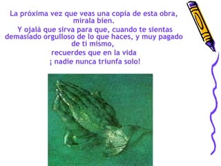 La próxima vez que veas una copia de esta obra,
mírala bien.
Y ojalá que sirva para que, cuando te sientas
demasiado orgulloso de lo que haces, y muy pagado
de ti mismo,
recuerdes que en la vida
¡ nadie nunca triunfa solo!

 