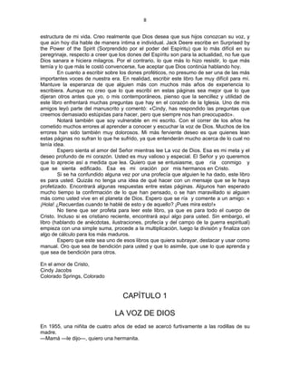 8 
 
estructura de mi vida. Creo realmente que Dios desea que sus hijos conozcan su voz, y
que aún hoy día hable de manera íntima e individual. Jack Deere escribe en Surprised by
the Power of the Spirit (Sorprendido por el poder del Espíritu) que lo más difícil en su
peregrinaje, respecto a creer que los dones del Espíritu son para la actualidad, no fue que
Dios sanara e hiciera milagros. Por el contrario, lo que más lo hizo resistir, lo que más
temía y lo que más le costó convencerse, fue aceptar que Dios continúa hablando hoy.
En cuanto a escribir sobre los dones proféticos, no presumo de ser una de las más
importantes voces de nuestra era. En realidad, escribir este libro fue muy difícil para mí.
Mantuve la esperanza de que alguien más con muchos más años de experiencia lo
escribiera. Aunque no creo que lo que escribí en estas páginas sea mejor que lo que
dijeran otros antes que yo, o mis contemporáneos, pienso que la sencillez y utilidad de
este libro enfrentará muchas preguntas que hay en el corazón de la Iglesia. Uno de mis
amigos leyó parte del manuscrito y comentó: «Cindy, has respondido las preguntas que
creemos demasiado estúpidas para hacer, pero que siempre nos han preocupado».
Notará también que soy vulnerable en mi escrito. Con el correr de los años he
cometido muchos errores al aprender a conocer y escuchar la voz de Dios. Muchos de los
errores han sido también muy dolorosos. Mi más ferviente deseo es que quienes lean
estas páginas no sufran lo que he sufrido, ya que entenderán mucho acerca de lo cual no
tenía idea.
Espero sienta el amor del Señor mientras lee La voz de Dios. Esa es mi meta y el
deseo profundo de mi corazón. Usted es muy valioso y especial. El Señor y yo queremos
que lo aprecie así a medida que lea. Quiero que se entusiasme, que ría conmigo y
que se sienta edificado. Esa es mi oración por mis hermanos en Cristo.
Si se ha confundido alguna vez por una profecía que alguien le ha dado, este libro
es para usted. Quizás no tenga una idea de qué hacer con un mensaje que se le haya
profetizado. Encontrará algunas respuestas entre estas páginas. Algunos han esperado
mucho tiempo la confirmación de lo que han pensado, o se han maravillado si alguien
más como usted vive en el planeta de Dios. Espero que se ría y comente a un amigo: «
¡Hola! ¿Recuerdas cuando te hablé de esto y de aquello? ¡Pues mira esto!»
No tiene que ser profeta para leer este libro, ya que es para todo el cuerpo de
Cristo. Incluso si es cristiano reciente, encontrará aquí algo para usted. Sin embargo, el
libro (hablando de anécdotas, ilustraciones, profecía y del campo de la guerra espiritual)
empieza con una simple suma, procede a la multiplicación, luego la división y finaliza con
algo de cálculo para los más maduros.
Espero que este sea uno de esos libros que quiera subrayar, destacar y usar como
manual. Oro que sea de bendición para usted y que lo asimile, que use lo que aprenda y
que sea de bendición para otros.
En el amor de Cristo,
Cindy Jacobs
Colorado Springs, Colorado
CAPÍTULO 1
LA VOZ DE DIOS
En 1955, una niñita de cuatro años de edad se acercó furtivamente a las rodillas de su
madre.
—Mamá —le dijo—, quiero una hermanita.
 