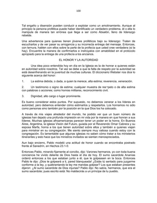100 
 
Tal engaño y disensión pueden conducir a explotar como un amotinamiento. Aunque al
principio la persona profética puede haber identificado un verdadero problema, él o ella lo
manipula de manera tan errónea que llega a ser como Absalón, lleno de liderazgo
rebelde.
Una advertencia para quienes tienen jóvenes proféticos bajo su liderazgo: Traten de
escucharlos y de ver pasar su arrogancia y su incorrecta entrega del mensaje. Entonces,
con ternura, hablen con ellos sobre la parte de la profecía que usted cree verdadera (si la
hay). Encuentre la manera de confirmarlos e instrúyalos con amabilidad en el protocolo
apropiado para la entrega de una profecía a los ancianos.
EL HONOR Y LA AUTORIDAD
Una idea poco entendida hoy en día en la Iglesia es la de honrar a quienes están
en autoridad sobre nosotros. Tal vez se debe a que la falta de respeto por la autoridad se
está desenfrenando en la juventud de muchas culturas. El diccionario Webster nos dice lo
siguiente acerca del honor:
1. La estima debida, o dada, a quien la merece, alta estima; reverencia, veneración.
2. Un testimonio o signo de estima; cualquier muestra de res¬peto o de alta estima
con palabras o acciones; como honras militares, reconocimiento civil.
3. Dignidad, alto cargo o lugar prominente.
Es bueno considerar estos puntos. Por supuesto, no debemos venerar a los líderes en
autoridad, pero debemos entender cómo estimarlos y respetarlos. Los honramos no sólo
como personas sino también por la posición en la que Dios los ha colocado.
A través de mis viajes alrededor del mundo, he podido ver que un buen número de
iglesias han dejado una profunda impresión en mi vida por la manera en que honran a sus
líderes. Muchas iglesias afroamericanas parecen tener un poder en la honra. En Buenos
Aires, Argentina, la iglesia Visión del Futuro, guiada por el Reverendo Omar Cabrera y su
esposa Marfa, honra a los que tienen autoridad sobre ellos y también a quienes viajan
para ministrar en su congregación. Me siento siempre muy valiosa cuando estoy con la
congregación. Es lamentable que algunas iglesias no saben cómo tratar a los ministerios
itinerantes y esto hace que los ministros invitados se sientan menospreciados.
Aun bajo encierro, Pablo modeló una actitud de honor cuando se encontraba postrado
frente al Sanedrín, en Hechos 23.1-5:
Entonces Pablo, mirando fijamente al concilio, dijo: Varones hermanos, yo con toda buena
conciencia he vivido delante de Dios hasta el día de hoy. El sumo sacerdote Ananías
ordenó entonces a los que estaban junto a él, que le golpeasen en la boca. Entonces
Pablo le dijo: ¡Dios te golpeará a ti, pared blanqueada! ¿Estás tú sentado para juzgarme
conforme a la ley, y quebrantando la ley me mandas golpear? Los que estaban presentes
dijeron: ¿Al sumo sacerdote de Dios injurias? Pablo dijo: No sabía, hermanos, que era el
sumo sacerdote; pues escrito está: No maldecirás a un príncipe de tu pueblo.
 