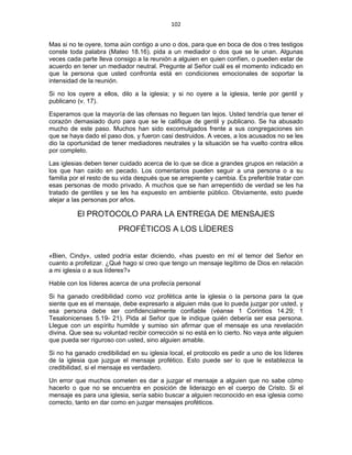 102 
 
Mas si no te oyere, toma aún contigo a uno o dos, para que en boca de dos o tres testigos
conste toda palabra (Mateo 18.16). pida a un mediador o dos que se le unan. Algunas
veces cada parte lleva consigo a la reunión a alguien en quien confíen, o pueden estar de
acuerdo en tener un mediador neutral. Pregunte al Señor cuál es el momento indicado en
que la persona que usted confronta está en condiciones emocionales de soportar la
intensidad de la reunión.
Si no los oyere a ellos, dilo a la iglesia; y si no oyere a la iglesia, tenle por gentil y
publicano (v. 17).
Esperamos que la mayoría de las ofensas no lleguen tan lejos. Usted tendría que tener el
corazón demasiado duro para que se le califique de gentil y publicano. Se ha abusado
mucho de este paso. Muchos han sido excomulgados frente a sus congregaciones sin
que se haya dado el paso dos, y fueron casi destruidos. A veces, a los acusados no se les
dio la oportunidad de tener mediadores neutrales y la situación se ha vuelto contra ellos
por completo.
Las iglesias deben tener cuidado acerca de lo que se dice a grandes grupos en relación a
los que han caído en pecado. Los comentarios pueden seguir a una persona o a su
familia por el resto de su vida después que se arrepiente y cambia. Es preferible tratar con
esas personas de modo privado. A muchos que se han arrepentido de verdad se les ha
tratado de gentiles y se les ha expuesto en ambiente público. Obviamente, esto puede
alejar a las personas por años.
El PROTOCOLO PARA LA ENTREGA DE MENSAJES
PROFÉTICOS A LOS LÍDERES
«Bien, Cindy», usted podría estar diciendo, «has puesto en mí el temor del Señor en
cuanto a profetizar. ¿Qué hago si creo que tengo un mensaje legítimo de Dios en relación
a mi iglesia o a sus líderes?»
Hable con los líderes acerca de una profecía personal
Si ha ganado credibilidad como voz profética ante la iglesia o la persona para la que
siente que es el mensaje, debe expresarlo a alguien más que lo pueda juzgar por usted, y
esa persona debe ser confidencialmente confiable (véanse 1 Corintios 14.29; 1
Tesalonicenses 5.19- 21). Pida al Señor que le indique quién debería ser esa persona.
Llegue con un espíritu humilde y sumiso sin afirmar que el mensaje es una revelación
divina. Que sea su voluntad recibir corrección si no está en lo cierto. No vaya ante alguien
que pueda ser riguroso con usted, sino alguien amable.
Si no ha ganado credibilidad en su iglesia local, el protocolo es pedir a uno de los líderes
de la iglesia que juzgue el mensaje profético. Esto puede ser lo que le establezca la
credibilidad, si el mensaje es verdadero.
Un error que muchos cometen es dar a juzgar el mensaje a alguien que no sabe cómo
hacerlo o que no se encuentra en posición de liderazgo en el cuerpo de Cristo. Si el
mensaje es para una iglesia, sería sabio buscar a alguien reconocido en esa iglesia como
correcto, tanto en dar como en juzgar mensajes proféticos.
 