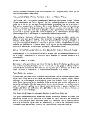 105 
 
Sencillo, pero exactamente lo que él necesitaba escuchar. Las profecías no tienen que ser
complicadas para ser de bendición.
First Assembly of God ( Primera Asamblea de Dios ) en Phoenix, Arizona
Leo Godzick, pastor de proyectos especiales de la Primera Asamblea de Dios en Phoenix,
Arizona (pastoreada por Tommy Barnett), fue muy indulgente al darme su tiempo para
hablar de la manera en que esta floreciente iglesia evangélica trata con la profecía. «
Estimulamos a cualquiera a profetizar», dijo el pastor Godzick. «Aunque no tenemos una
política escrita acerca de la profecía, tenemos orden en nuestras reuniones. Es nuestro
deseo que el reino esté libre para el Espíritu Santo y por lo tanto no tenemos reglas
específicas en cuanto a quién debe hablar. Creemos que la profecía es un don de Dios y
somos receptivos a su movimiento en una variedad de manifestaciones».
«Casi siempre», continuó, «si las personas tienen un mensaje profético, vienen a mí
durante el culto para que lo juzgue y para preguntar si lo pueden anunciar. Considero el
mensaje a la luz de lo que pasa en el Espíritu durante el culto, y si es apropiado se lo
hago conocer al pastor. Ha habido ocasiones en que las personas han perdido el control y
tenemos que pedirles que se calmen. Otras veces alguien que no conocemos profetiza y
entonces lo remitimos a un pastor para que hable y se familiarice con él».
Springs Harvest Fellowship ¡Fraternidad de la Cosecha! en Colorado Springs, Colorado
Mi iglesia base, la Springs Harvest Fellowship, coloca cada semana el siguiente anuncio
en el boletín, estableciendo el protocolo para anunciar un mensaje profético a la
congregación:
ANUNCIO PARA EL CUERPO
Con relación a la operación de los dones del Espíritu Santo: Cualquiera que tenga algo
para contribuir con el culto deberá hacerlo revisar con uno del grupo de líderes sentados
en la fila frente al santuario. Pedimos que se siga este proce  dimiento por el bien del
orden. Por favor, no se acerque a la persona con el micrófono en el púlpito.
Pastor Dutch y los ancianos
Son tantos los que tienen dones proféticos maduros entre los que asisten a nuestra iglesia
que el pastor Dutch les dice, en broma, que tienen que tomar un número cuando quieran
profetizar. Las profecías que se anuncian se toman muy en serio. Como lo dije antes, el
pastor Dutch hace enseñanzas alrededor de las profecías para ampliar bíblicamente lo
que se ha profetizado. Además, las profecías siempre son grabadas y se mantienen como
parte del historial espiritual de la iglesia como confirmación y pauta espiritual. Los
intercesores toman las profecías y oran por ellas en su tiempo de oración matutino a
medida que el Señor los dirige.
The Church On The Way (La Iglesia del Camino) en Van Nuys, California
Esta iglesia tiene la reputación de ser una modelo en muchas maneras. El pastor Jack
Hayford es notable por su sabiduría. Scott Bauer, su pastor asociado, es también un
hombre profundamente sabio. El pastor Bauer y yo hablamos durante bastante tiempo
acerca de la filosofía de la iglesia en relación con la profecía. La Iglesia del Camino
integra el don de la enseñanza respecto a la instrucción para quienes profetizan.
 