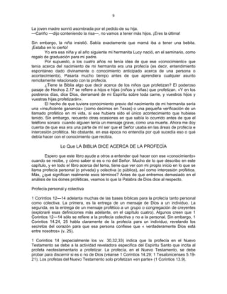 9 
 
La joven madre sonrió asombrada por el pedido de su hija.
—Cariño —dijo conteniendo la risa—, no vamos a tener más hijos. ¡Eres la última!
Sin embargo, la niña insistió. Sabía exactamente que mamá iba a tener una bebita.
¡Estaba en lo cierto!
Yo era esa niña y al año siguiente mi hermanita Lucy nació, en el seminario, como
regalo de graduación para mi padre.
Por supuesto, a los cuatro años no tenía idea de que ese «conocimiento» que
tenía acerca del nacimiento de mi hermanita era una profecía (es decir, entendimiento
espontáneo dado divinamente o conocimiento anticipado acerca de una persona o
acontecimiento). Pasaría mucho tiempo antes de que aprendiera cualquier asunto
remotamente relacionado con la profecía.
¿Tiene la Biblia algo que decir acerca de los niños que profetizan? El poderoso
pasaje de Hechos 2.17 se refiere a hijos e hijas (niños y niñas) que profetizan. «Y en los
postreros días, dice Dios, derramaré de mi Espíritu sobre toda carne, y vuestros hijos y
vuestras hijas profetizarán».
El hecho de que tuviera conocimiento previo del nacimiento de mi hermanita sería
una «insuficiente ganancia» (como decimos en Texas) o una pequeña verificación de un
llamado profético en mi vida, si ese hubiera sido el único acontecimiento que hubiese
tenido. Sin embargo, recuerdo otras ocasiones en que sabía lo ocurrido antes de que el
teléfono sonara cuando alguien tenía un mensaje grave, como una muerte. Ahora me doy
cuenta de que esa era una parte de mí ser que el Señor usaba en las áreas de profecía e
intercesión profética. No obstante, en esa época no entendía por qué sucedía eso o qué
debía hacer con el conocimiento que recibía.
Lo Que LA BIBLIA DICE ACERCA DE LA PROFECÍA
Espero que este libro ayude a otros a entender qué hacer con ese «conocimiento»
cuando se recibe, y cómo saber si es o no del Señor. Mucho de lo que describo en este
capítulo, y en todo el libro acerca del tema, tiene que ver con mi propio inicio en lo que se
llama profecía personal (o privada) y colectiva (o pública), así como intercesión profética.
Más, ¿qué significan realmente esos términos? Antes de que entremos demasiado en el
análisis de los dones proféticas, veamos lo que la Palabra de Dios dice al respecto.
Profecía personal y colectiva
1 Corintios 12—14 adelanta muchas de las bases bíblicas para la profecía tanto personal
como colectiva. La primera, es la entrega de un mensaje de Dios a un individuo. La
segunda, es la entrega de un mensaje profético a un grupo o congregación de creyentes
(exploraré esas definiciones más adelante, en el capítulo cuatro). Algunos creen que 1
Corintios 12—14 sólo se refiere a la profecía colectiva y no a la personal. Sin embargo, 1
Corintios 14.24, 25 habla claramente de la profecía para un individuo, revelando los
secretos del corazón para que esa persona confiese que « verdaderamente Dios está
entre nosotros» (v. 25).
1 Corintios 14 (especialmente los vv. 30,32,33) indica que la profecía en el Nuevo
Testamento se debe a la actividad reveladora específica del Espíritu Santo que incita al
profeta neotestamentario a profetizar. La profecía, en el Nuevo Testamento, se debe
probar para discernir si es o no de Dios (véanse 1 Corintios 14.29; 1 Tesalonicenses 5.19-
21). Los profetas del Nuevo Testamento solo profetizan «en parte» (1 Corintios 13.9).
 