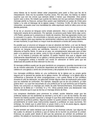109 
 
otros líderes de la reunión deben estar preparados para pedir a Dios que les dé la
interpretación. Esto me ha sucedido muchas veces. Por otro lado, los líderes no deben
suponer que son los únicos que siempre deben o tienen que interpretar. Dios podría
querer usar a otros. He notado que cuando los líderes son los que siempre interpretan, el
mensaje pierde su frescura, porque Dios quiere usar totalmente al cuerpo de Cristo para
hablar y no sólo al liderazgo de la iglesia (véase 1 Corintios 14.26). Si sólo los líderes
interpretan, se puede crear una mentalidad de «élite espiritual» tanto en ellos como en las
demás personas.
Si se da un anuncio en lenguas como simple adoración, Dios a veces me ha dado la
traducción exacta de la adoración. Por ejemplo, la persona pudo haber dicho algo como:
«Oh Padre, gracias por tu presencia en medio de nosotros. Nos has agraciado mucho con
tu consuelo y tu gozo». He encontrado a menudo que por medio del Espíritu Santo, Dios
tocará a alguien para que exprese los sentimientos colectivos que la iglesia experimenta
en ese momento, lo que libera un mayor nivel de adoración a través del cuerpo entero.
Es posible que un anuncio en lenguas no sea en absoluto del Señor, y en vez de liberar
paz en la reunión produzca desasosiego e inquietud en los corazones de las personas. El
anuncio en lenguas podría ser estridente, iracundo o chillón, y ser de otro espíritu
diferente al Espíritu Santo. Si este es el caso, es completamente adecuado para el líder
pedir a la persona que se calme, como lo hizo el pastor Hayford en la reunión Amor a
L.A., en la historia a principio del capítulo. El pastor Hayford dice que si alguien está
públicamente desenfrenado en su iglesia y rehúsa permanecer en silencio, él sólo anima
a la congregación entera a levantar sus voces en adoración al Señor para que las
alabanzas del pueblo de Dios silencien la otra voz.
El mensaje profético puede ser de gran bendición en congresos y grandes reuniones si se
da de manera adecuada. El protocolo dependerá del tamaño de la conferencia, de si se
celebra en una iglesia o centro de convenciones y del propósito de la reunión.
Los mensajes proféticos dados en una conferencia de la iglesia por su propia gente
seguirá por lo general las pautas de la iglesia misma. Sin embargo, si la iglesia abre la
conferencia a personas de otras congregaciones y aun quiere liberar el don profético
durante el culto de adoración, es adecuado brindar alguna clase de explicación para evitar
que los visitantes se confundan. Por ejemplo, después que se da una profecía, un líder
podría decir: «Lo que han escuchado es una profecía por la cual sentimos que el Espíritu
Santo nos comunicó un mensaje por medio de este hermano/hermana. Encontrará esto
descrito en la Biblia en 1 Corintios 12 y 14». Otros podrían tener una declaración más
fuerte, indicando que lo que se dio fue un mensaje directo de Dios.
Los congresos diseñados para promover la unidad, quizás deberían exigir que las
profecías dadas por los asistentes se escriban y se le den a uno de los líderes. De esta
manera los líderes pueden cosechar y recoger lo que Dios está hablando a todo el grupo
sin ejercitar la profecía pública. Algunos pueden no querer prestar mucha atención a este
procedimiento al recibir esas instrucciones respecto a profetizar en esas reuniones. Sin
embargo, he notado que si usted tiene un grupo mixto y no le da pauta alguna, alguien
puede lanzarse en medio de la reunión de manera inadecuada.
Puede también ser sabio declarar que el grupo es de diversas culturas, que algunas de
las cuales no abrazan la profecía y que el motivo de la reunión es promover la unidad.
Entonces se puede pedir desde el atril que las personas se cohíban de profetizar en
público. He estado en reuniones en las que esta clase de anuncio no fue necesaria puesto
 