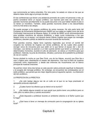 110 
 
que comúnmente se había entendido. Por otra parte, he estado en otras en las que se
debería haber dicho algo al principio de ellas.
En las conferencias que tienen una asistencia promedio de cuatro mil personas o más, se
podría considerar tener un equipo profético. Las razones para esto son prácticas. En
grandes reuniones sencillamente no se puede escuchar a los que hablan desde el piso si
no tienen un micrófono. También, estas grandes reuniones atraen a los descarrilados
como la miel atrae a las abejas.
Se puede escoger a los equipos proféticos de varias maneras. He sido parte tanto del
Congreso de Avivamiento Norteamericano (NARC por sus siglas en inglés) como del de la
Comunidad Internacional de Mujeres Aglow. El comité de NARC envía recomendaciones
para posibles miembros de equipos proféticos, y luego cursa invitaciones a los que
desean incluir en el equipo. Los equipos tienen líderes ungidos que juzgan los mensajes
proféticos y deciden cuándo se deberían anunciar durante las reuniones.
Para grandes eventos, Aglow tiene capítulos regionales que envían al comité del
congreso los nombres de mujeres con dones proféticos, de los cuales ellos pueden
escoger cerca de cincuenta para que estén en lo que llaman el equipo del « don de
mensaje». Las damas se acercan a un líder cuando sienten que tienen un mensaje, y en
determinados momentos, durante el culto de adoración, se coloca un micrófono para que
profeticen. Además, la junta de directores, oficiales y personas de la plataforma profetizan
de vez en cuando.
Nunca olvidaré la noche en que Dee Finck, uno de los líderes, anunció que Dios iba a
usar a Aglow para «deshilachar el vestido del islamismo». Eso tocó la fibra de nuestros
corazones como organización, y desde ese entonces las musulmanas son el blanco
principal de nuestras oraciones.
Se podrían incluir otros dos temas en esta sección sobre protocolo espiritual: la liberación
y la acogida del mensaje profético. Sin embargo, se encuentran tan entrelazados con el
estilo profético, que pensé que era mejor dejarlos para el siguiente capítulo: «La liberación
del don profético».
LA PROFECÍA EN LA PRÁCTICA
1. ¿Ha sido testigo alguna vez de un culto en el que no se haya practicado el
apropiado protocolo espiritual?
2. ¿Cuáles fueron los efectos que se dieron en la reunión?
3. ¿Ha habido alguna ocasión en que pensó que podría tener una profecía para un
culto, pero no sabía cómo y cuándo anunciarla?
4. ¿Está dispuesto a profetizar durante un ambiente colectivo si el Señor quiere que
lo haga?
5. ¿Qué hace si tiene un mensaje de corrección para la congregación de su iglesia
local?
Capítulo 8
 