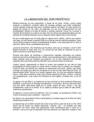111 
 
LA LIBERACIÓN DEL DON PROFÉTICO
Muchas personas me han preguntado, a través de los años: «Cindy, ¿cómo puedo
empezar a profetizar? ¿Cuándo hablo del mensaje profético que estoy recibiendo?
¿Cómo lograste comenzar todo esto? ¿Estabas siempre nerviosa?» En este capítulo he
tratado de pensar en las miles de preguntas con las que frecuentemente me han
bombardeado. Debido a la falta de tiempo y contacto personal, nunca iré a conocer a
muchos de los lectores ni a adorar con ellos. Por eso ofrezco las siguientes ideas que han
probado ser verdades prácticas y que yo desearía haber sabido hace mucho tiempo.
No sé si usted alguna vez ha orado algo tan radical como: «Señor, ¡haré lo que quieras
que haga, en todo tiempo y ocasión! Este es un tipo de oración realmente peligroso. Hace
mucho tiempo empecé a darme completamente al Señor, a dar cada parte de mí, todo lo
que tenía, decía, hacía y dondequiera que fuera.
¿Conoce la Escritura: «Es necesario que El crezca, pero que yo mengüe » (Juan 3.30)?
Estaba haciendo lo mejor para vivir. ¡Lo cómico de esa clase de oraciones es que el
Señor las toma en serio! Muy en serio.
Durante esta época de oraciones y compromisos radicales sobresalía una oración
particular que lucha conmigo hoy día: «Señor, seré incondicional para ti. Sólo pídeme que
haga cualquier cosa por estúpida que parezca». En el culto vespertino del domingo
siguiente sentí esa fuerte presencia del Señor que mencioné antes en este libro.
¡Cielos!, pensé, ¡seguramente el Señor no quiere que profetice en voz alta en esta
congregación! El temor golpeó mi cuerpo como si hubiera sido un camión con remolque.
Como ya sabe, soy famosa por negociar en situaciones como esta. «Señor, aquí tengo
conmigo una amiga que viene de una iglesia en la que no usan esta clase de cosas. La
desconcertaré Señor. Nunca va a querer regresar aquí. Ya cree que estamos bastante
locos». Hubo silencio desde el cielo; sólo la fuerte presencia de Dios. «Señor», continué
con desesperación, «hay nueve mil miembros en esta iglesia. ¿Puedes usar a uno de
ellos?»
La iglesia a la que Mike y yo asistíamos en ese entonces no tenía protocolo oficial para
profetizar, y quien tenía un mensaje sencillamente « lo lanzaba». No tuve valor para decir
uno esa noche. Más tarde hablé con el pastor acerca de esto. «Cindy », me dijo
amablemente, «esta es tu familia. Si no captas la profecía que el Señor te está dando,
nosotros te ayudaremos».
Al alejarme, murmuré para mis adentros: «Si no la captas, ¡te ayudaremos! Pastor, hay
nueve mil personas aquí, cuéntelos... nueve mil» .
No sabía si me reprenderían frente a tanta gente y no estaba segura de si Dios me había
tocado para profetizar o no.
La experiencia con el Señor durante ese culto nunca volvió y pasó cerca de un año. Al fin
decidí que Él quizás me estaba esperando. «Padre», oré, « te confieso que fallé
realmente. Por favor, dame otra oportunidad. Seré incondicional para ti como te lo
prometí». Eso era lo que Él esperaba! Para ese entonces nos habíamos mudado a otra
 