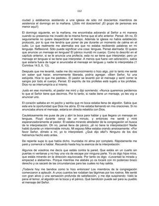 112 
 
ciudad y estábamos asistiendo a una iglesia de sólo mil doscientos miembros de
asistencia el domingo en la mañana. (¡Sólo mil doscientos! ¡El grupo de personas era
menor aquí!)
El domingo siguiente, en la mañana, me encontraba adorando al Señor a mi manera
cuando su presencia me invadió de la misma forma que el año anterior. Pensé: Ah no, Él
seguramente no quiere desperdiciar el tiempo. Además la iglesia no había establecido
protocolo, por lo que me tendría que poner de pie durante un momento de calma en el
culto. Lo que realmente me alarmaba era que no estaba recibiendo palabras en mi
lenguaje. Reflexioné: Sólo puede significar una cosa: lenguas. Pensé alarmada: El quiere
que anuncie un mensaje en lenguas! El pánico inundó mi cuerpo. Como lo describí en el
capítulo anterior, si se le anuncia una profecía, esta no se tiene que interpretar; pero un
mensaje en lenguas sí se tiene que interpretar. A menos que fuera «en adoración», sabía
que estaría fuera de lugar si anunciaba el mensaje en lenguas y nadie lo interpretaba (1
Corintios 14.5, 6, 13).
Después que me levanté, nadie me dio reconocimiento o hizo algo, por lo tanto me senté
sin saber qué hacer, enormemente liberada, podría agregar. «Bien Señor, fui una
estúpida. Hice lo que me pediste». El pastor se levantó por el mensaje y sentí correr la
sangre por todo el cuerpo. Pensé: El espíritu de los profetas está sujeto a los profetas.
Dios no se interrumpiría a sí mismo.
Justo en ese momento, el pastor me miró y dijo sonriendo: «Nunca queremos perdernos
lo que el Señor tiene que decirnos. Por lo tanto, si nadie tiene un mensaje, yo les voy a
anunciar uno.
El corazón saltaba en mi pecho y sentía que mi boca estaba llena de algodón. Sabía que
esta era la oportunidad que Dios me abría. Él me estaba llamando en mis oraciones. Si no
anunciaba ahora el mensaje, estaría en directa rebeldía con Dios.
Cautelosamente me puse de pie y abrí la boca para hablar y que llegara un mensaje en
lenguas. Fluyó durante cerca de un minuto, y entonces me senté y miré
esperanzadoramente al pastor. Él estaba mirando alrededor de la congregación en busca
de la interpretación. Oh no, pensé llena de pánico, ¡él no tiene la interpretación! Nadie
habló durante un interminable minuto. Mi esposo Mike estaba orando ansiosamente: «Por
favor Señor, dímelo a mí, yo lo interpretaré. ¿Qué dijo ella?» Ninguno de los dos
habíamos hecho esto antes.
De repente supe lo que había dicho. Inundaba mi alma por completo. Rápidamente me
paré y comencé a hablar. Recuerdo hasta hoy la esencia de la interpretación:
Algunos de vosotros me decís que estáis contra la pared. Que estáis en un cuarto sin
puertas ni ventanas y no hay una vía de escape por ninguna parte. Yo os digo hijos míos,
que estáis mirando en la dirección equivocada. Por tanto os digo: «Levantad la mirada y
empezad a alabarme». Porque mientras me alabáis yo os tocaré con mi poderoso brazo
derecho y os sacaré de las circunstancias para las cuales no hay salida.
¡Todavía hoy me bendice como lo hizo entonces! Los miembros de la congregación
comenzaron a aplaudir. A unos cuantos les rodaban las lágrimas por los rostros. Me senté
con gran alivio y una sensación profunda de satisfacción, y me dije suspirando: Valió la
pena el temor, el algodón en la boca y el pánico. Qué bendición puede ser para su pueblo
el mensaje del Señor.
 