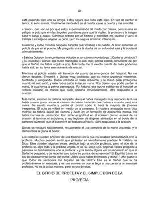 114 
 
está pasando bien con su amiga. Estoy segura que todo está bien. En vez de perder el
temor, lo sentí crecer. Finalmente me deslicé en el cuarto, cerré la puerta y me arrodillé.
«Señor», oré, «no sé por qué estoy experimentando tal miedo por Danae, pero si está en
peligro te pido que envíes ángeles guardianes para que la vigilen, la protejan y la traigan
sana y salva a casa». Continué orando por un tiempo y entonces me levanté y volví al
trabajo. La carga se aligeró un poco, pero me seguía sintiendo intranquila.
Cuarenta y cinco minutos después escuché que tocaban a la puerta. Al abrir encontré un
policía de pie en el porche. Me preguntó si era la dueña de un automóvil rojo y le contesté
afirmativamente.
«Señora Dobson, lo encontramos volcado en un camino montañoso. ¿Quién lo conducía?
¿Su esposo?» Danae era quien manejaba el auto rojo. Ahora estaba consciente de por
qué el Señor me había urgido a orar. Más tarde me di exacta cuenta de cuán poderoso
había sido en su favor ese momento de oración.
Mientras el policía estaba allí llamaron del cuarto de emergencia del hospital. No me
dieron detalles. Encontré a Danae muy debilitada, con su mano izquierda malherida,
hinchada y sangrando. Había utilizado el brazo izquierdo y la mano para protegerse
cuando el auto rodó, y este había caído sobre su mano. Nos dijeron que podía perder la
mano, la cual tenía la palma destrozada. Por fortuna, esa noche estaba en el hospital un
notable cirujano de manos que pudo operarla inmediatamente. Otra respuesta a la
oración.
Más tarde, supimos la historia completa. Aunque había manejado muy despacio, la lluvia
había puesto grava sobre el camino resbaloso haciendo que patinara cuando pasó una
curva. Se asustó mucho y perdió el control, como lo hace la mayoría de jóvenes
inexpertos. El auto se volteó en medio de la carretera. Si hubiera avanzado otros diez
metros, se habría salido del camino y caído en un terraplén de doscientos metros. No
había barrera de protección. Con inmensa gratitud en el corazón pienso acerca de mi
oración al iluminar el accidente, y veo legiones de ángeles alineados en el borde de la
carretera evitando que el automóvil se deslizara al vacío. ¡Otra respuesta a la oración!
Danae se restauró rápidamente, recuperando el uso completo de la mano izquierda, y le
damos toda la gloria al Señor.
Los pastores pueden provenir de una tradición en la que no estaban familiarizados con la
profecía. Muchos pueden sentir que profetizar es sencillamente predicar la Palabra de
Dios. Ellos pueden algunas veces predicar bajo la unción profética, pero el don de la
profecía es algo más y la prédica ungida no es su único uso. Algunas veces pregunto a
pastores no familiarizados con la profecía: « ¿Ha tenido alguna vez un momento en que el
Señor lo despertó, y de repente tuvo todos los puntos de su sermón? El Espíritu Santo se
los dio exactamente punto por punto. Usted pudo haber bromeado y dicho: " ¡Me gustaría
que todos los sermones me llegaran así de fácil!"» Ese es el Señor que le da
proféticamente un mensaje, y es una manera en que le llega a una persona un mensaje
profético. No es la única manera, pero es una de ellas.
EL OFICIO DE PROFETA Y EL SIMPLE DON DE LA
PROFECÍA
 