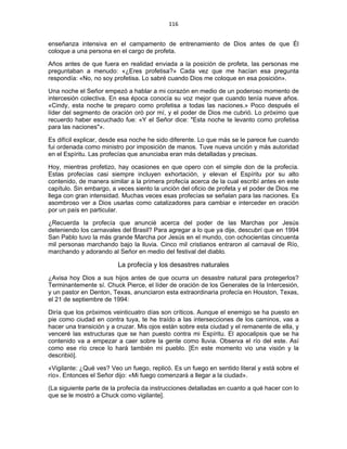116 
 
enseñanza intensiva en el campamento de entrenamiento de Dios antes de que Él
coloque a una persona en el cargo de profeta.
Años antes de que fuera en realidad enviada a la posición de profeta, las personas me
preguntaban a menudo: «¿Eres profetisa?» Cada vez que me hacían esa pregunta
respondía: «No, no soy profetisa. Lo sabré cuando Dios me coloque en esa posición».
Una noche el Señor empezó a hablar a mi corazón en medio de un poderoso momento de
intercesión colectiva. En esa época conocía su voz mejor que cuando tenía nueve años.
«Cindy, esta noche te preparo como profetisa a todas las naciones.» Poco después el
líder del segmento de oración oró por mí, y el poder de Dios me cubrió. Lo próximo que
recuerdo haber escuchado fue: «Y el Señor dice: "Esta noche te levanto como profetisa
para las naciones"».
Es difícil explicar, desde esa noche he sido diferente. Lo que más se le parece fue cuando
fui ordenada como ministro por imposición de manos. Tuve nueva unción y más autoridad
en el Espíritu. Las profecías que anunciaba eran más detalladas y precisas.
Hoy, mientras profetizo, hay ocasiones en que opero con el simple don de la profecía.
Estas profecías casi siempre incluyen exhortación, y elevan el Espíritu por su alto
contenido, de manera similar a la primera profecía acerca de la cual escribí antes en este
capítulo. Sin embargo, a veces siento la unción del oficio de profeta y el poder de Dios me
llega con gran intensidad. Muchas veces esas profecías se señalan para las naciones. Es
asombroso ver a Dios usarlas como catalizadores para cambiar e interceder en oración
por un país en particular.
¿Recuerda la profecía que anuncié acerca del poder de las Marchas por Jesús
deteniendo los carnavales del Brasil? Para agregar a lo que ya dije, descubrí que en 1994
San Pablo tuvo la más grande Marcha por Jesús en el mundo, con ochocientas cincuenta
mil personas marchando bajo la lluvia. Cinco mil cristianos entraron al carnaval de Río,
marchando y adorando al Señor en medio del festival del diablo.
La profecía y los desastres naturales
¿Avisa hoy Dios a sus hijos antes de que ocurra un desastre natural para protegerlos?
Terminantemente sí. Chuck Pierce, el líder de oración de los Generales de la Intercesión,
y un pastor en Denton, Texas, anunciaron esta extraordinaria profecía en Houston, Texas,
el 21 de septiembre de 1994:
Diría que los próximos veinticuatro días son críticos. Aunque el enemigo se ha puesto en
pie como ciudad en contra tuya, te he traído a las intersecciones de los caminos, vas a
hacer una transición y a cruzar. Mis ojos están sobre esta ciudad y el remanente de ella, y
venceré las estructuras que se han puesto contra mi Espíritu. El apocalipsis que se ha
contenido va a empezar a caer sobre la gente como lluvia. Observa el río del este. Así
como ese río crece lo hará también mi pueblo. [En este momento vio una visión y la
describió].
«Vigilante: ¿Qué ves? Veo un fuego, replicó. Es un fuego en sentido literal y está sobre el
río». Entonces el Señor dijo: «Mi fuego comenzará a llegar a la ciudad».
(La siguiente parte de la profecía da instrucciones detalladas en cuanto a qué hacer con lo
que se le mostró a Chuck como vigilante].
 