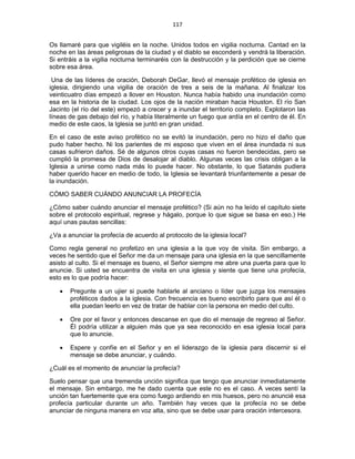 117 
 
Os llamaré para que vigiléis en la noche. Unidos todos en vigilia nocturna. Cantad en la
noche en las áreas peligrosas de la ciudad y el diablo se esconderá y vendrá la liberación.
Si entráis a la vigilia nocturna terminaréis con la destrucción y la perdición que se cierne
sobre esa área.
Una de las líderes de oración, Deborah DeGar, llevó el mensaje profético de iglesia en
iglesia, dirigiendo una vigilia de oración de tres a seis de la mañana. Al finalizar los
veinticuatro días empezó a llover en Houston. Nunca había habido una inundación como
esa en la historia de la ciudad. Los ojos de la nación miraban hacia Houston. El río San
Jacinto (el río del este) empezó a crecer y a inundar el territorio completo. Explotaron las
líneas de gas debajo del río, y había literalmente un fuego que ardía en el centro de él. En
medio de este caos, la Iglesia se juntó en gran unidad.
En el caso de este aviso profético no se evitó la inundación, pero no hizo el daño que
pudo haber hecho. Ni los parientes de mi esposo que viven en el área inundada ni sus
casas sufrieron daños. Sé de algunos otros cuyas casas no fueron bendecidas, pero se
cumplió la promesa de Dios de desalojar al diablo. Algunas veces las crisis obligan a la
Iglesia a unirse como nada más lo puede hacer. No obstante, lo que Satanás pudiera
haber querido hacer en medio de todo, la Iglesia se levantará triunfantemente a pesar de
la inundación.
CÓMO SABER CUÁNDO ANUNCIAR LA PROFECÍA
¿Cómo saber cuándo anunciar el mensaje profético? (Si aún no ha leído el capítulo siete
sobre el protocolo espiritual, regrese y hágalo, porque lo que sigue se basa en eso.) He
aquí unas pautas sencillas:
¿Va a anunciar la profecía de acuerdo al protocolo de la iglesia local?
Como regla general no profetizo en una iglesia a la que voy de visita. Sin embargo, a
veces he sentido que el Señor me da un mensaje para una iglesia en la que sencillamente
asisto al culto. Si el mensaje es bueno, el Señor siempre me abre una puerta para que lo
anuncie. Si usted se encuentra de visita en una iglesia y siente que tiene una profecía,
esto es lo que podría hacer:
• Pregunte a un ujier si puede hablarle al anciano o líder que juzga los mensajes
proféticos dados a la iglesia. Con frecuencia es bueno escribirlo para que así él o
ella puedan leerlo en vez de tratar de hablar con la persona en medio del culto.
• Ore por el favor y entonces descanse en que dio el mensaje de regreso al Señor.
Él podría utilizar a alguien más que ya sea reconocido en esa iglesia local para
que lo anuncie.
• Espere y confíe en el Señor y en el liderazgo de la iglesia para discernir si el
mensaje se debe anunciar, y cuándo.
¿Cuál es el momento de anunciar la profecía?
Suelo pensar que una tremenda unción significa que tengo que anunciar inmediatamente
el mensaje. Sin embargo, me he dado cuenta que este no es el caso. A veces sentí la
unción tan fuertemente que era como fuego ardiendo en mis huesos, pero no anuncié esa
profecía particular durante un año. También hay veces que la profecía no se debe
anunciar de ninguna manera en voz alta, sino que se debe usar para oración intercesora.
 